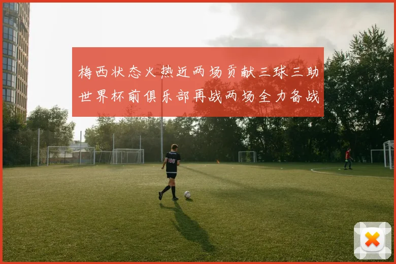 梅西状态火热近两场贡献三球三助世界杯前俱乐部再战两场全力备战大赛