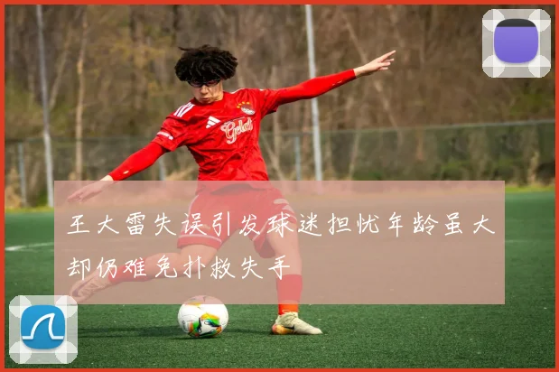 王大雷失误引发球迷担忧年龄虽大却仍难免扑救失手