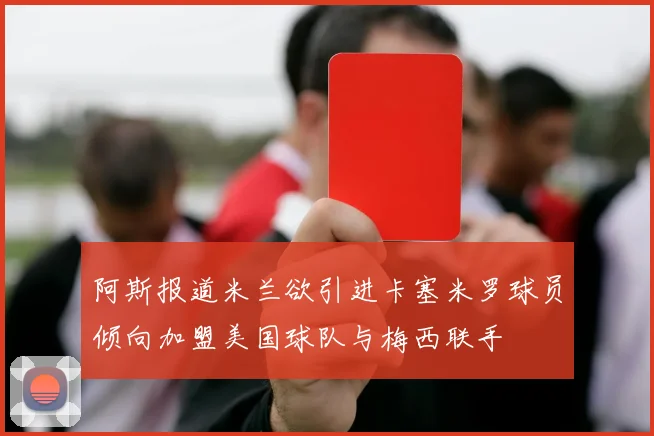 阿斯报道米兰欲引进卡塞米罗球员倾向加盟美国球队与梅西联手
