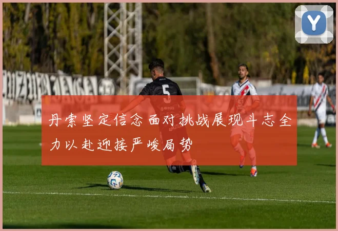 丹索坚定信念面对挑战展现斗志全力以赴迎接严峻局势