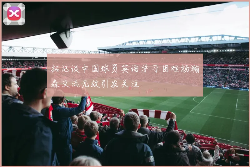 拓记谈中国球员英语学习困难杨瀚森交流无效引发关注