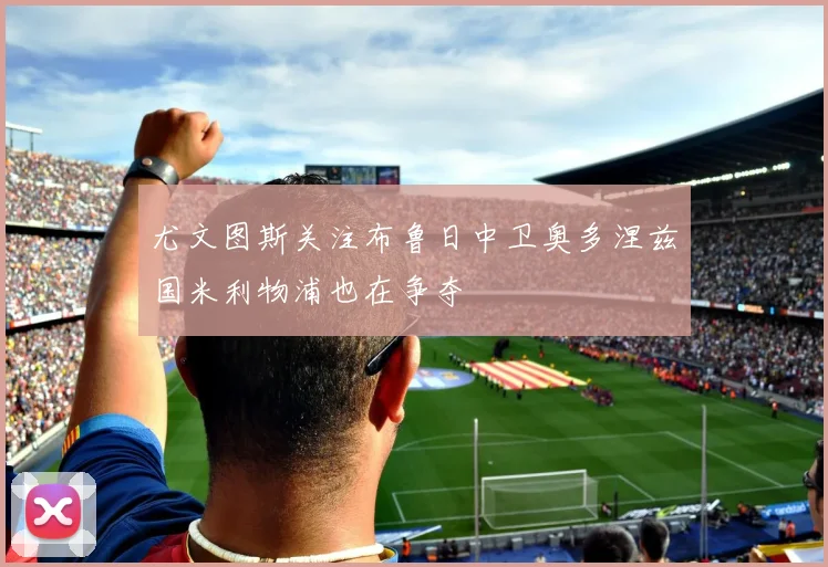 尤文图斯关注布鲁日中卫奥多涅兹国米利物浦也在争夺