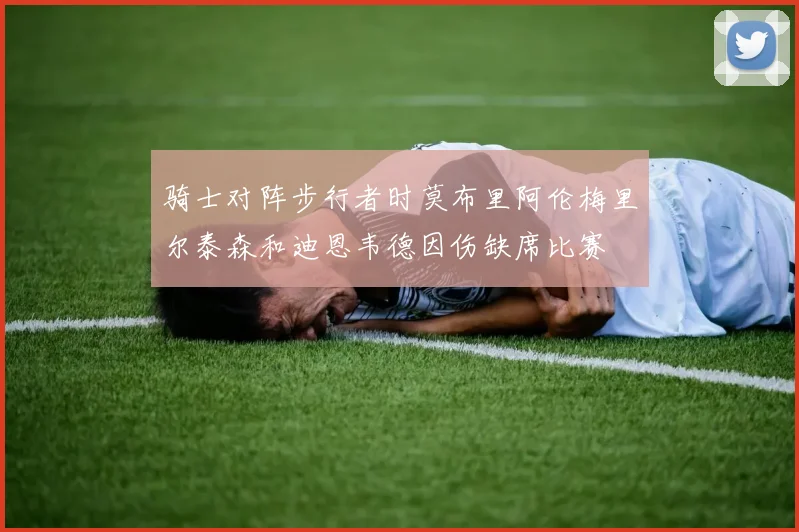 骑士对阵步行者时莫布里阿伦梅里尔泰森和迪恩韦德因伤缺席比赛