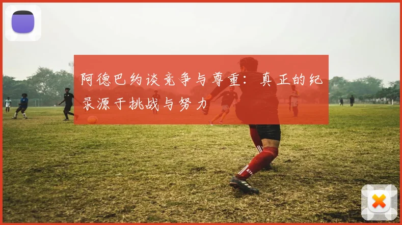 阿德巴约谈竞争与尊重：真正的纪录源于挑战与努力