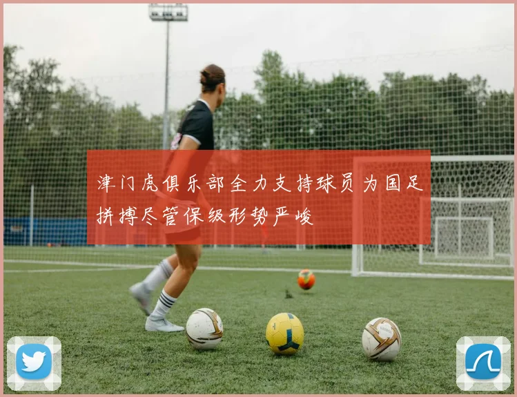 津门虎俱乐部全力支持球员为国足拼搏尽管保级形势严峻
