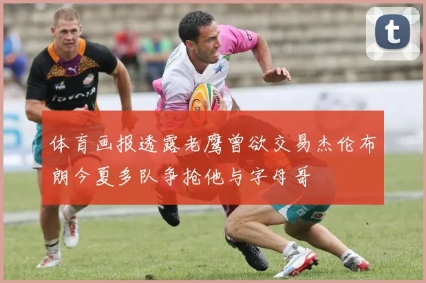 体育画报透露老鹰曾欲交易杰伦布朗今夏多队争抢他与字母哥