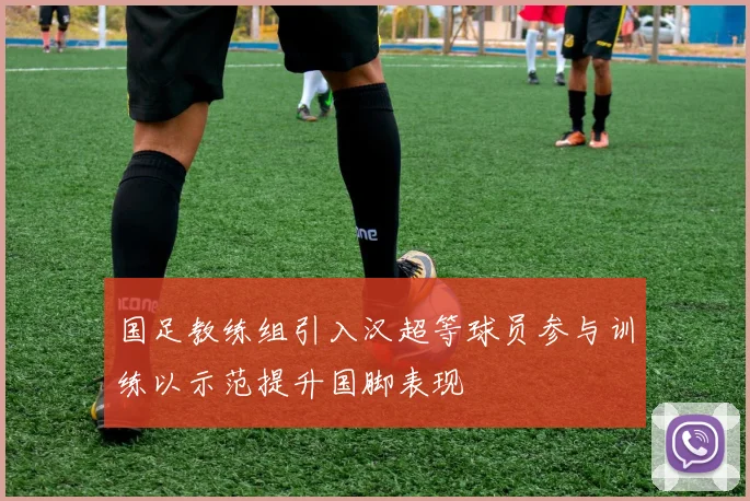 国足教练组引入汉超等球员参与训练以示范提升国脚表现