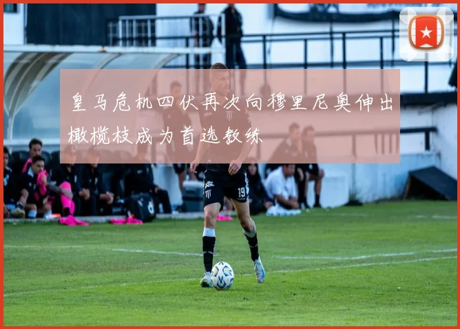 皇马危机四伏再次向穆里尼奥伸出橄榄枝成为首选教练