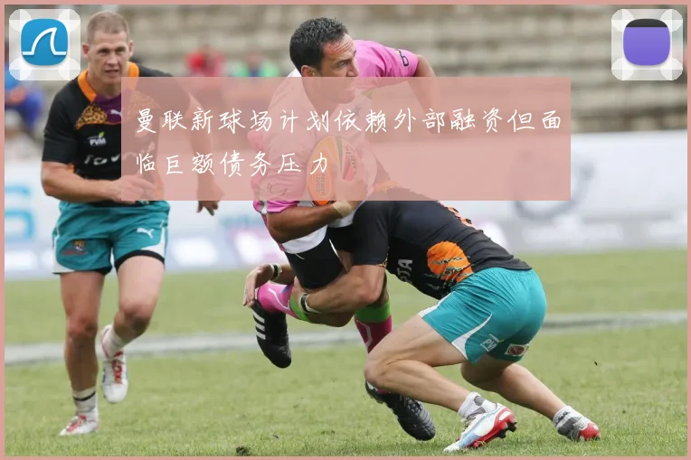 曼联新球场计划依赖外部融资但面临巨额债务压力