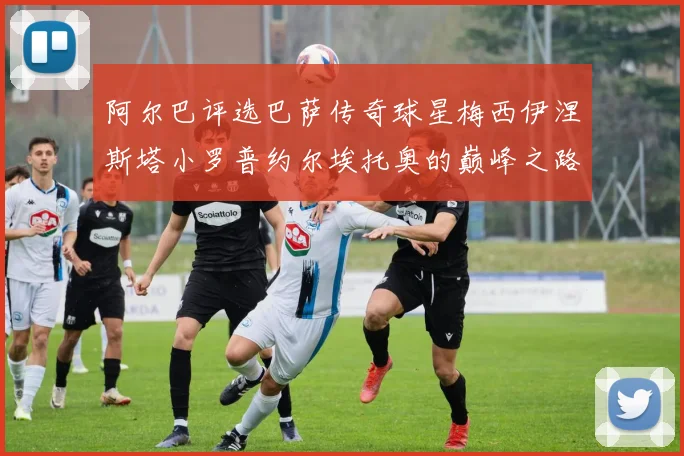 阿尔巴评选巴萨传奇球星梅西伊涅斯塔小罗普约尔埃托奥的巅峰之路