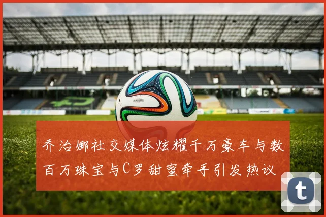 乔治娜社交媒体炫耀千万豪车与数百万珠宝与C罗甜蜜牵手引发热议