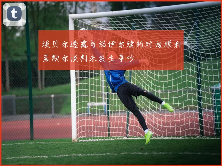 埃贝尔透露与诺伊尔续约对话顺利莱默尔谈判未发生争吵