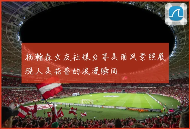 杨瀚森女友社媒分享美丽风景照展现人美花香的浪漫瞬间