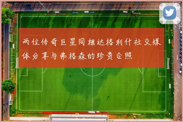 两位传奇巨星同框达格利什社交媒体分享与弗格森的珍贵合照