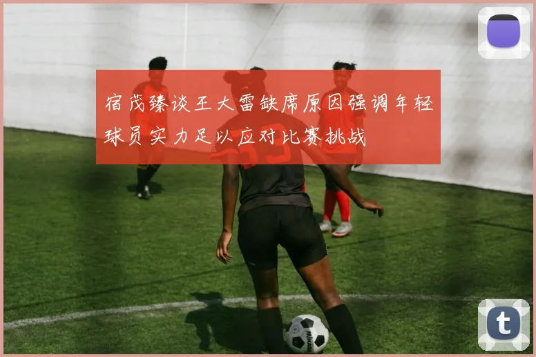 宿茂臻谈王大雷缺席原因强调年轻球员实力足以应对比赛挑战