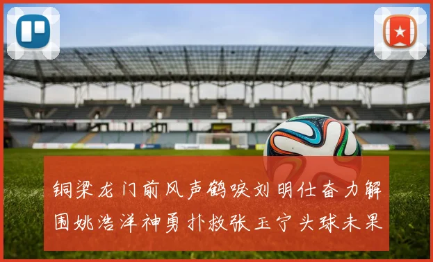 铜梁龙门前风声鹤唳刘明仕奋力解围姚浩洋神勇扑救张玉宁头球未果