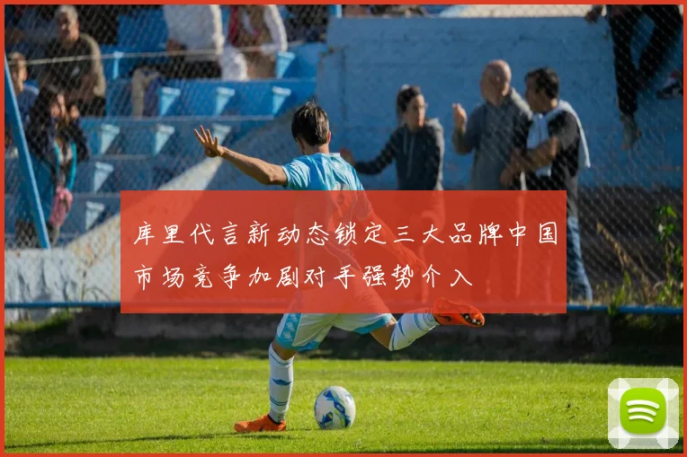 库里代言新动态锁定三大品牌中国市场竞争加剧对手强势介入