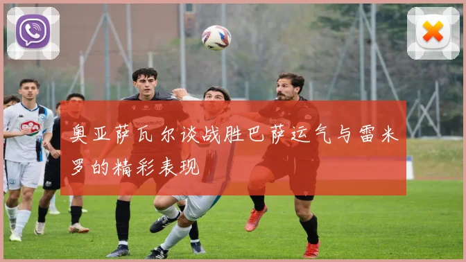 奥亚萨瓦尔谈战胜巴萨运气与雷米罗的精彩表现