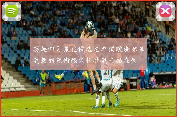 英超四月最佳候选名单揭晓谢尔基奥赖利领衔鲍文怀特奥卡福在列