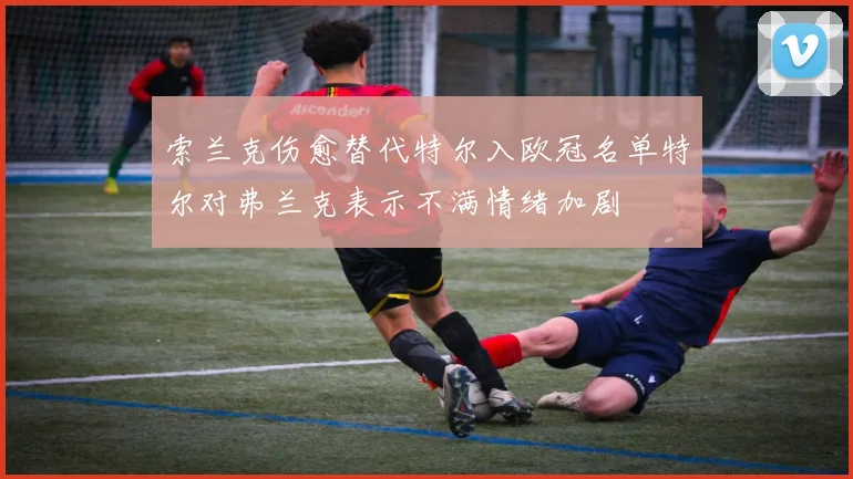 索兰克伤愈替代特尔入欧冠名单特尔对弗兰克表示不满情绪加剧