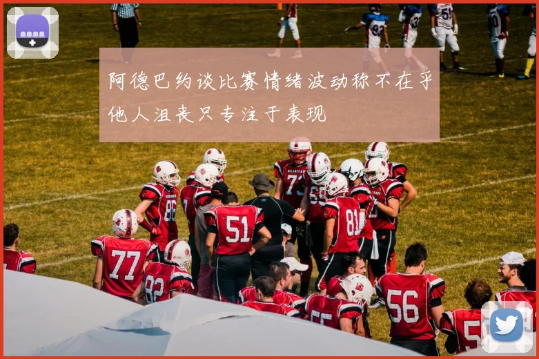 阿德巴约谈比赛情绪波动称不在乎他人沮丧只专注于表现