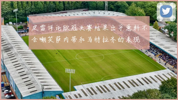 皮雷评论欧冠决赛结果出乎意料不会嘲笑萨内蒂和马特拉齐的表现