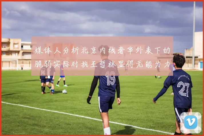 媒体人分析北京内线奢华外表下的脆弱实际对抗王哲林显得无能为力