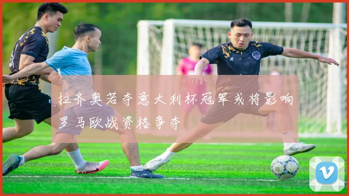 拉齐奥若夺意大利杯冠军或将影响罗马欧战资格争夺