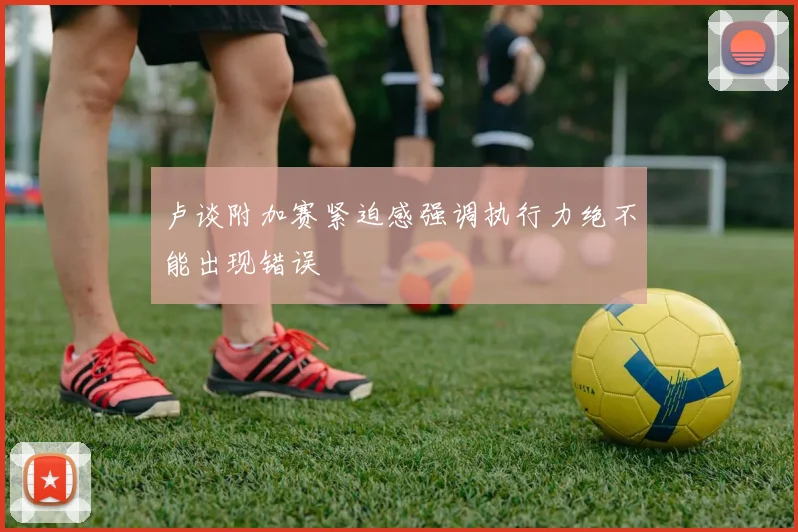 卢谈附加赛紧迫感强调执行力绝不能出现错误