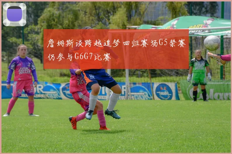 詹姆斯谈跨越追梦回归赛场G5禁赛仍参与G6G7比赛