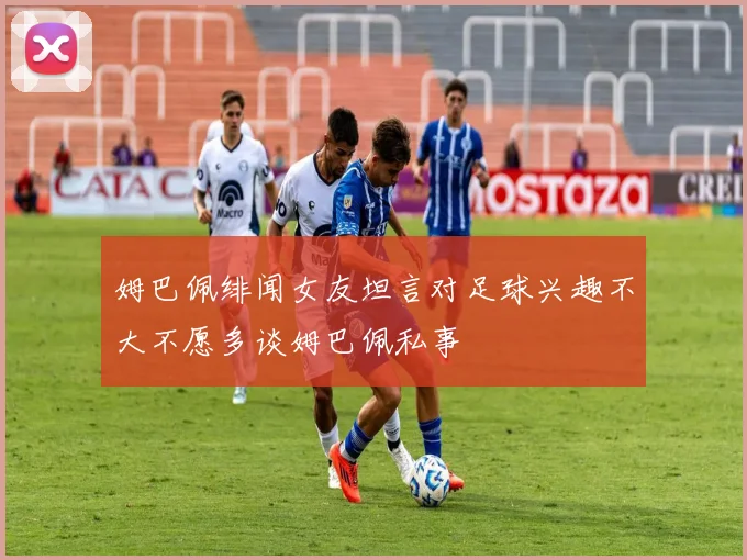 姆巴佩绯闻女友坦言对足球兴趣不大不愿多谈姆巴佩私事