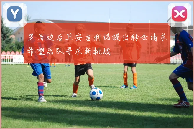罗马边后卫安吉利诺提出转会请求希望离队寻求新挑战