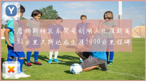 詹姆斯转发东契奇创湖人生涯新高51分里夫斯达成生涯5000分里程碑