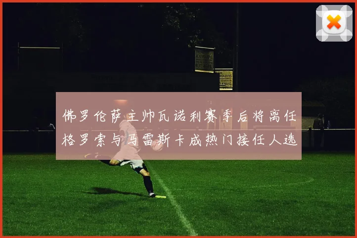 佛罗伦萨主帅瓦诺利赛季后将离任格罗索与马雷斯卡成热门接任人选