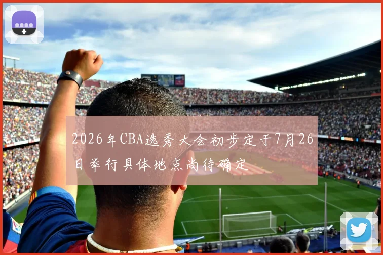 2026年CBA选秀大会初步定于7月26日举行具体地点尚待确定